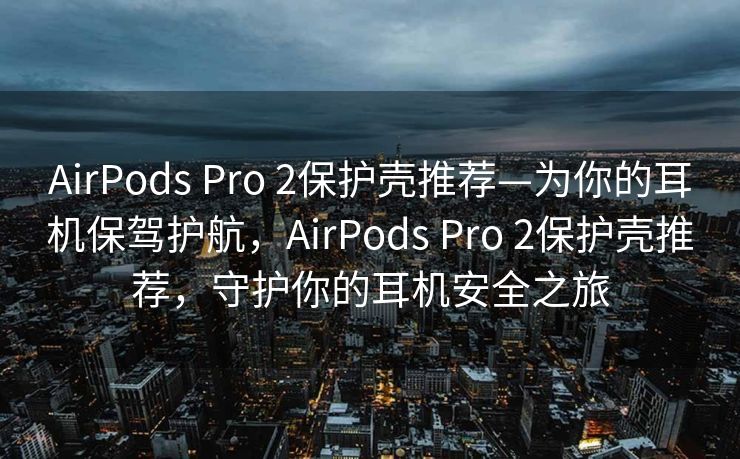 AirPods Pro 2保护壳推荐—为你的耳机保驾护航，AirPods Pro 2保护壳推荐，守护你的耳机安全之旅