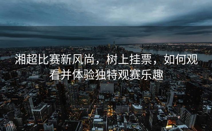 湘超比赛新风尚，树上挂票，如何观看并体验独特观赛乐趣