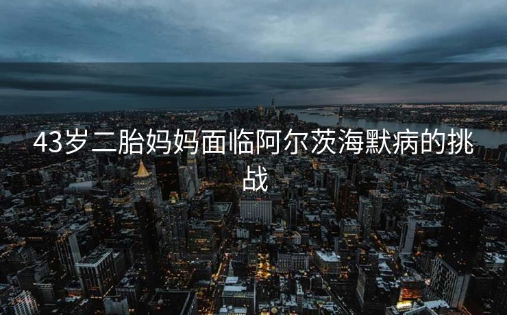 43岁二胎妈妈面临阿尔茨海默病的挑战