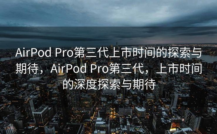 AirPod Pro第三代上市时间的探索与期待，AirPod Pro第三代，上市时间的深度探索与期待