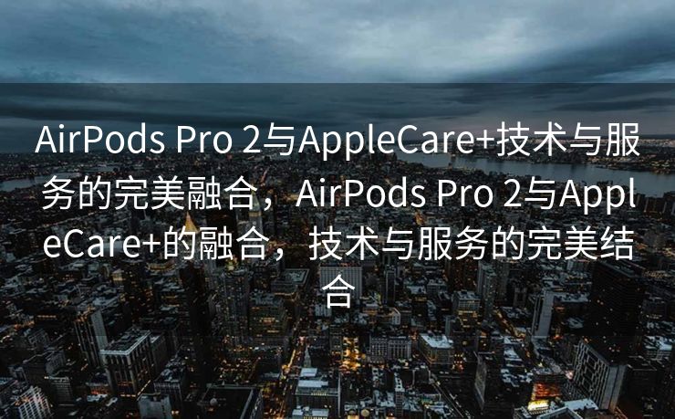 AirPods Pro 2与AppleCare+技术与服务的完美融合，AirPods Pro 2与AppleCare+的融合，技术与服务的完美结合