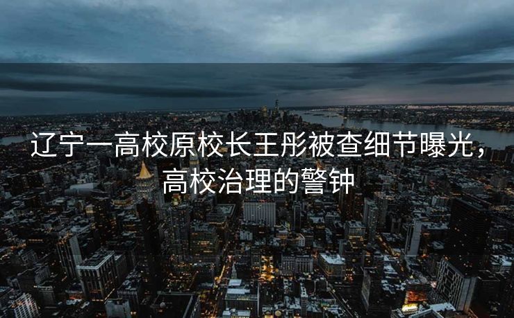 辽宁一高校原校长王彤被查细节曝光，高校治理的警钟