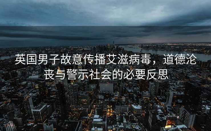 英国男子故意传播艾滋病毒，道德沦丧与警示社会的必要反思