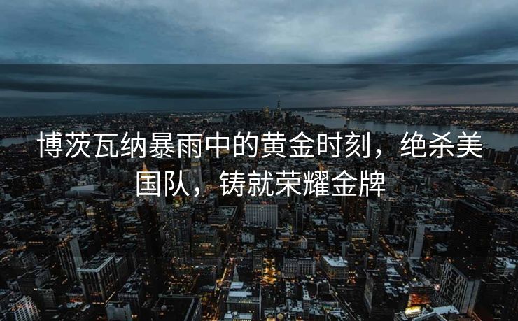 博茨瓦纳暴雨中的黄金时刻，绝杀美国队，铸就荣耀金牌
