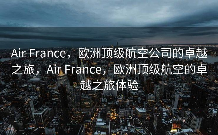 Air France，欧洲顶级航空公司的卓越之旅，Air France，欧洲顶级航空的卓越之旅体验