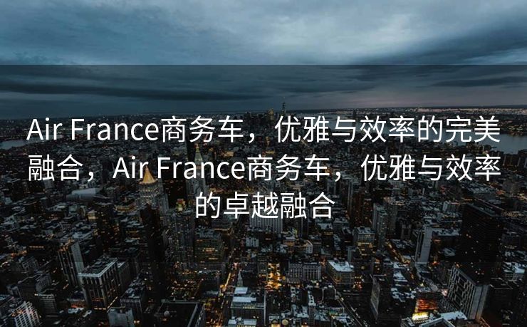 Air France商务车，优雅与效率的完美融合，Air France商务车，优雅与效率的卓越融合