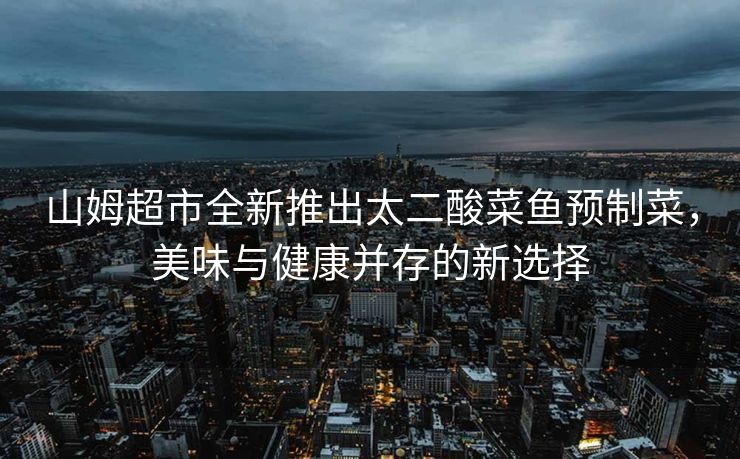山姆超市全新推出太二酸菜鱼预制菜，美味与健康并存的新选择