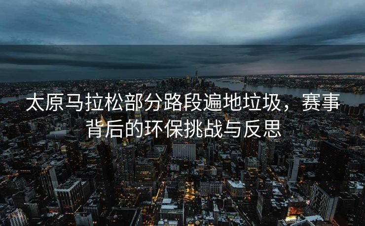 太原马拉松部分路段遍地垃圾，赛事背后的环保挑战与反思