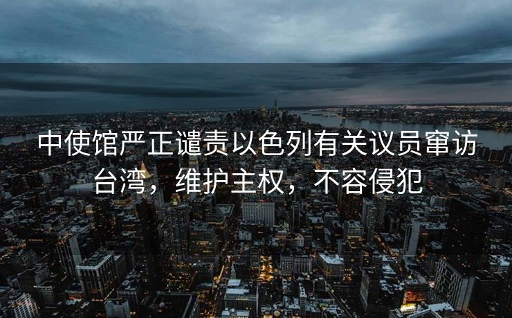 中使馆严正谴责以色列有关议员窜访台湾，维护主权，不容侵犯