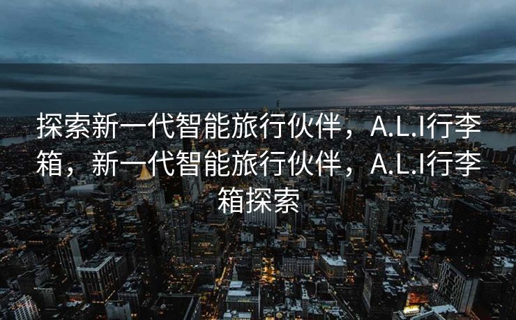 探索新一代智能旅行伙伴，A.L.I行李箱，新一代智能旅行伙伴，A.L.I行李箱探索