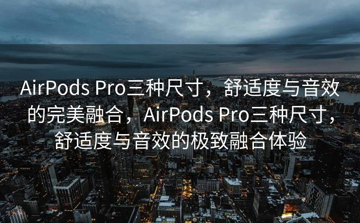 AirPods Pro三种尺寸，舒适度与音效的完美融合，AirPods Pro三种尺寸，舒适度与音效的极致融合体验