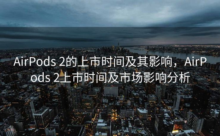 AirPods 2的上市时间及其影响，AirPods 2上市时间及市场影响分析