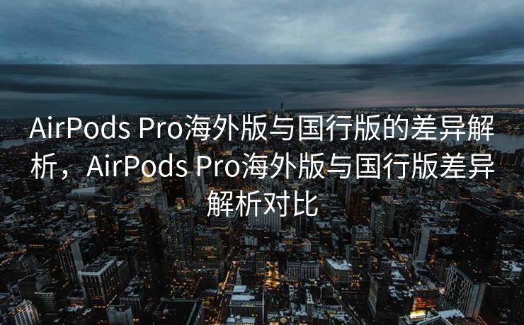 AirPods Pro海外版与国行版的差异解析，AirPods Pro海外版与国行版差异解析对比