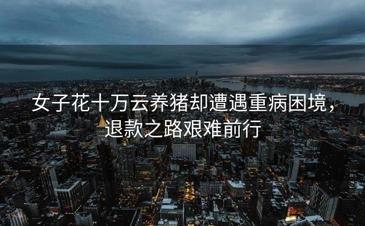 女子花十万云养猪却遭遇重病困境，退款之路艰难前行