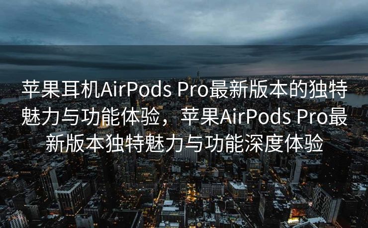 苹果耳机AirPods Pro最新版本的独特魅力与功能体验，苹果AirPods Pro最新版本独特魅力与功能深度体验