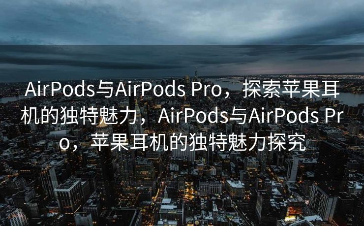 AirPods与AirPods Pro，探索苹果耳机的独特魅力，AirPods与AirPods Pro，苹果耳机的独特魅力探究