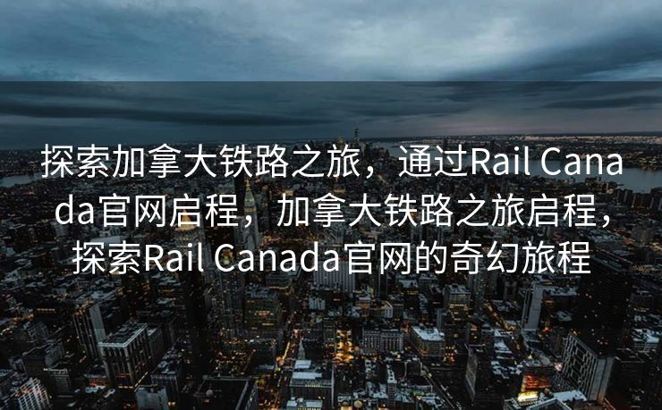 探索加拿大铁路之旅，通过Rail Canada官网启程，加拿大铁路之旅启程，探索Rail Canada官网的奇幻旅程