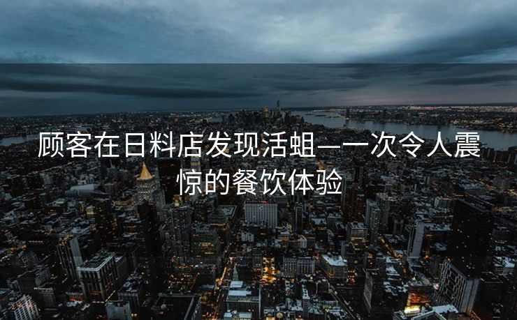 顾客在日料店发现活蛆—一次令人震惊的餐饮体验