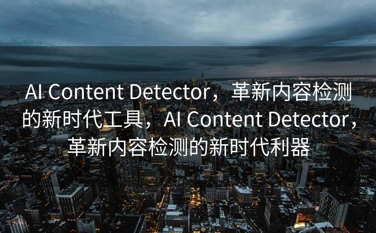 AI Content Detector，革新内容检测的新时代工具，AI Content Detector，革新内容检测的新时代利器