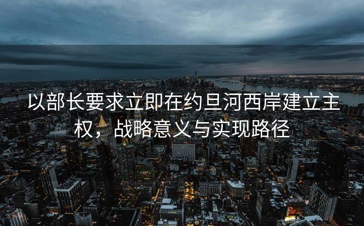 以部长要求立即在约旦河西岸建立主权，战略意义与实现路径