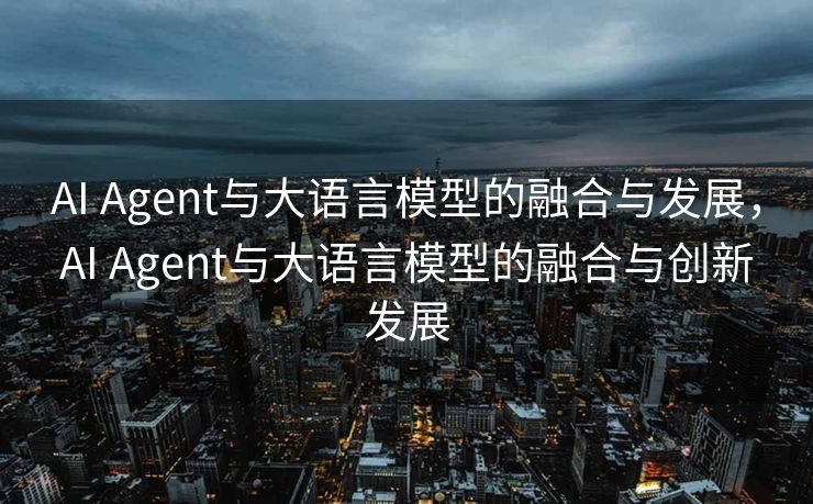 AI Agent与大语言模型的融合与发展，AI Agent与大语言模型的融合与创新发展