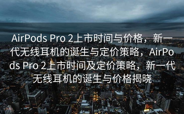 AirPods Pro 2上市时间与价格，新一代无线耳机的诞生与定价策略，AirPods Pro 2上市时间及定价策略，新一代无线耳机的诞生与价格揭晓
