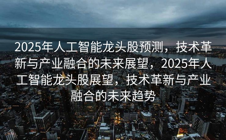2025年人工智能龙头股预测，技术革新与产业融合的未来展望，2025年人工智能龙头股展望，技术革新与产业融合的未来趋势
