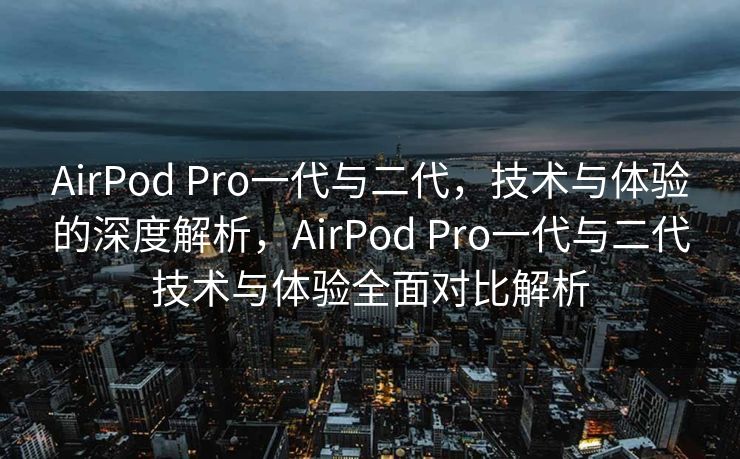AirPod Pro一代与二代，技术与体验的深度解析，AirPod Pro一代与二代技术与体验全面对比解析