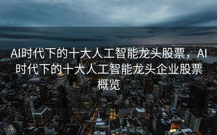 AI时代下的十大人工智能龙头股票，AI时代下的十大人工智能龙头企业股票概览