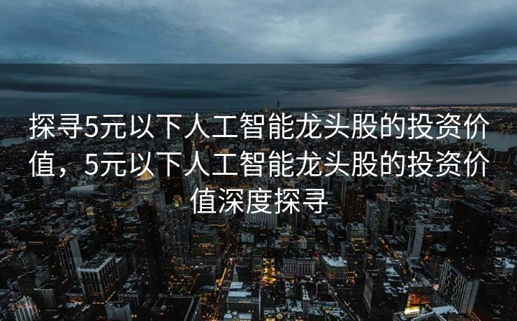 探寻5元以下人工智能龙头股的投资价值，5元以下人工智能龙头股的投资价值深度探寻