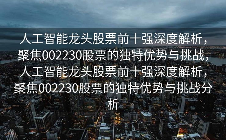 人工智能龙头股票前十强深度解析，聚焦002230股票的独特优势与挑战，人工智能龙头股票前十强深度解析，聚焦002230股票的独特优势与挑战分析