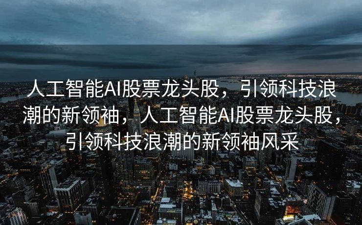 人工智能AI股票龙头股，引领科技浪潮的新领袖，人工智能AI股票龙头股，引领科技浪潮的新领袖风采