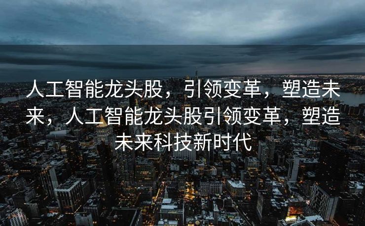 人工智能龙头股，引领变革，塑造未来，人工智能龙头股引领变革，塑造未来科技新时代