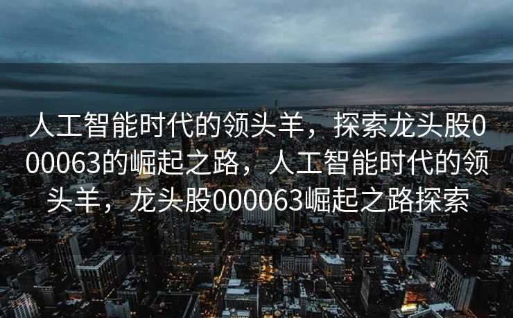 人工智能时代的领头羊，探索龙头股000063的崛起之路，人工智能时代的领头羊，龙头股000063崛起之路探索