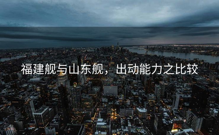 福建舰与山东舰，出动能力之比较