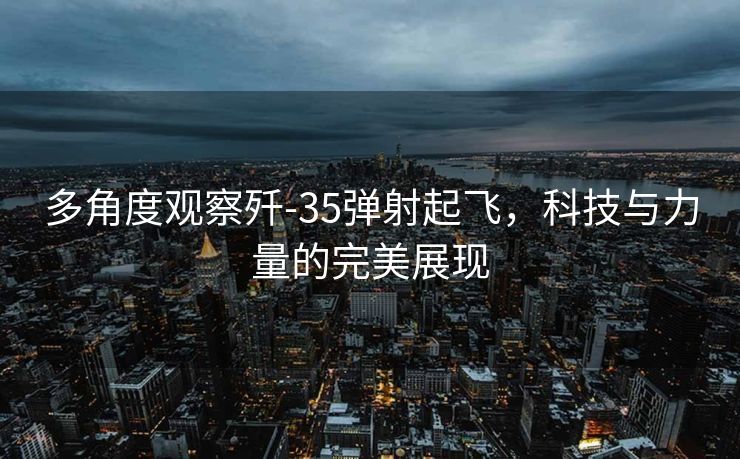 多角度观察歼-35弹射起飞，科技与力量的完美展现