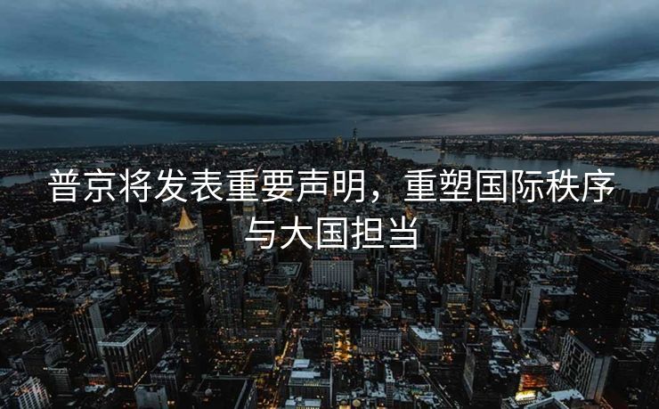 普京将发表重要声明，重塑国际秩序与大国担当