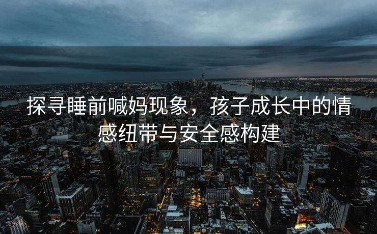 探寻睡前喊妈现象，孩子成长中的情感纽带与安全感构建