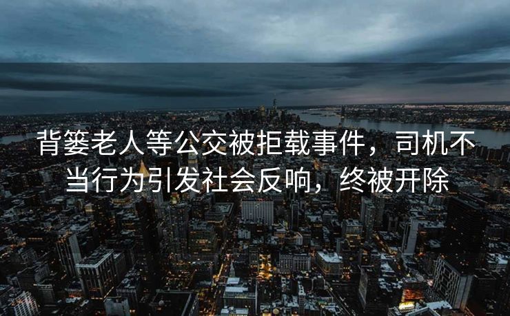 背篓老人等公交被拒载事件，司机不当行为引发社会反响，终被开除