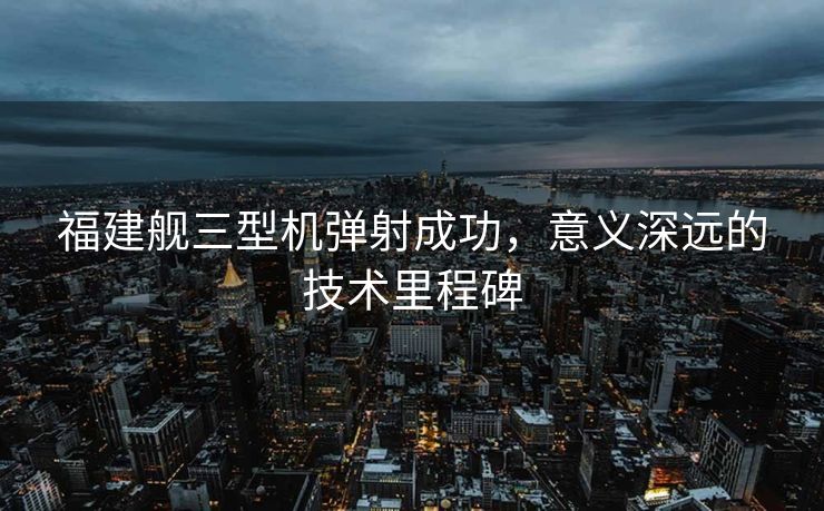 福建舰三型机弹射成功，意义深远的技术里程碑