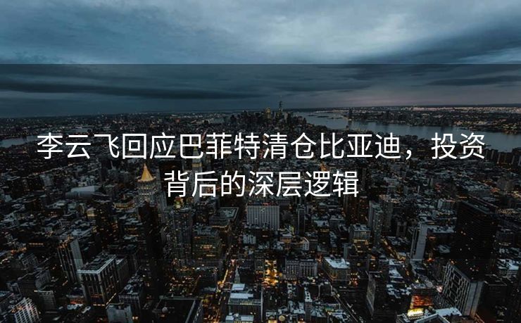 李云飞回应巴菲特清仓比亚迪，投资背后的深层逻辑