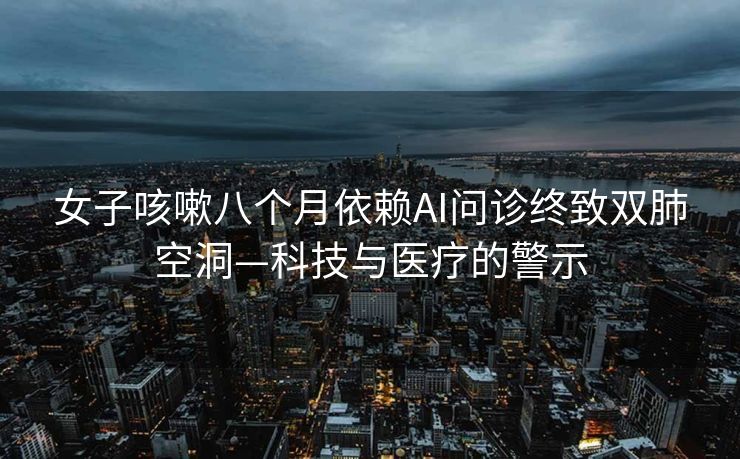 女子咳嗽八个月依赖AI问诊终致双肺空洞—科技与医疗的警示