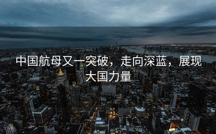 中国航母又一突破，走向深蓝，展现大国力量