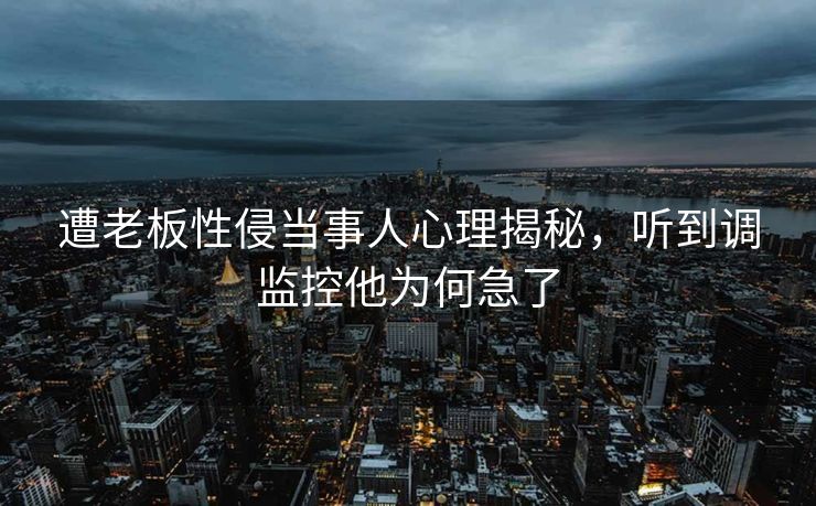 遭老板性侵当事人心理揭秘，听到调监控他为何急了
