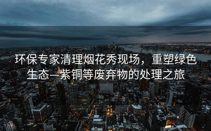 环保专家清理烟花秀现场，重塑绿色生态—紫铜等废弃物的处理之旅