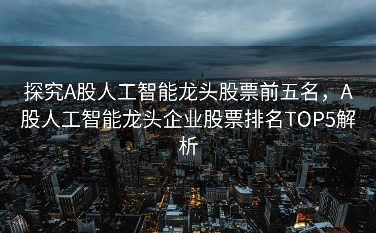 探究A股人工智能龙头股票前五名，A股人工智能龙头企业股票排名TOP5解析