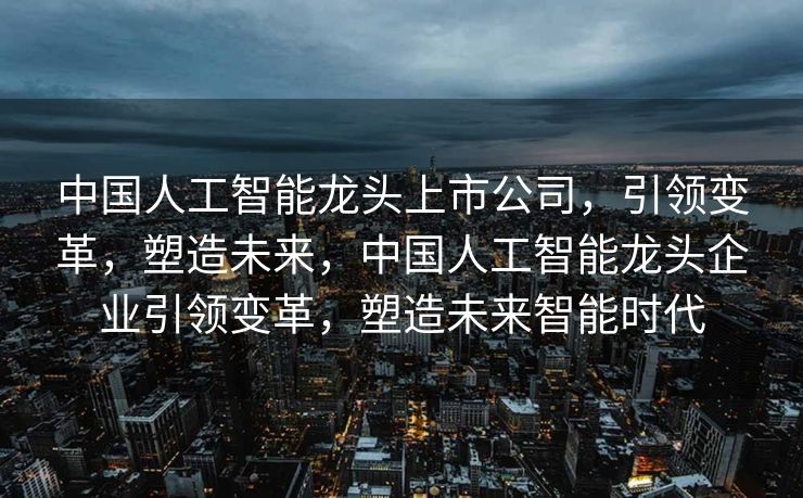 中国人工智能龙头上市公司，引领变革，塑造未来，中国人工智能龙头企业引领变革，塑造未来智能时代