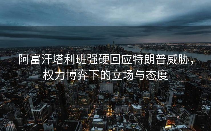 阿富汗塔利班强硬回应特朗普威胁，权力博弈下的立场与态度