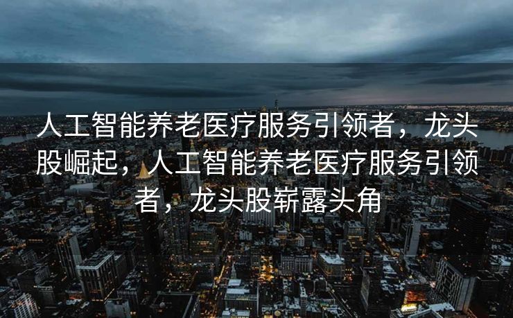 人工智能养老医疗服务引领者，龙头股崛起，人工智能养老医疗服务引领者，龙头股崭露头角