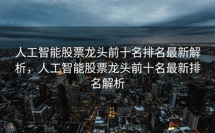 人工智能股票龙头前十名排名最新解析，人工智能股票龙头前十名最新排名解析